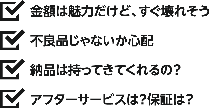 金額は魅力付だけど、すぐ壊れそう、不良品じゃないか心配、納品は持ってきてくれるの？、アフターサービスは？保証は？
